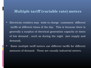 Multiple tariff (variable rate) meters
 Electricity retailers may wish to charge customers different
tariffs at different times of the day. This is because there is
generally a surplus of electrical generation capacity at times
of low demand , such as during the night (see supply and
demand). 
 Some multiple tariff meters use different tariffs for different
amounts of demand. These are usually industrial meters.
 