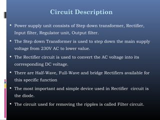 Circuit Description
 Power supply unit consists of Step down transformer, Rectifier,
Input filter, Regulator unit, Output filter.
 The Step down Transformer is used to step down the main supply
voltage from 230V AC to lower value.
 The Rectifier circuit is used to convert the AC voltage into its
corresponding DC voltage.
 There are Half-Wave, Full-Wave and bridge Rectifiers available for
this specific function
 The most important and simple device used in Rectifier circuit is
the diode.
 The circuit used for removing the ripples is called Filter circuit.
 