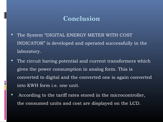 Conclusion
 The System “DIGITAL ENERGY METER WITH COST
INDICATOR” is developed and operated successfully in the
laboratory.
 The circuit having potential and current transformers which
gives the power consumption in analog form. This is
converted to digital and the converted one is again converted
into KWH form i.e. one unit.
 According to the tariff rates stored in the microcontroller,
the consumed units and cost are displayed on the LCD. 
 