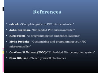 References
 e-book –“Complete guide to PIC microcontroller”
 John Peatman- “Embedded PIC microcontroller”
 Kirk Zurell- “C programming for embedded systems”
 Myke Predcko- “Customizing and programming your PIC
microcontroller”
 Onathan W.Valvano(2000)-“Embedded Microcomputer system”
 Stan Giblisco –“Teach yourself electronics
 