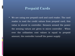 Prepaid Cards
 We are using one prepaid card and card reader. The card
reader is read the credit values from prepaid card, this
value is stored in controller. Sensors sensed the power
the sensing values are given to micro controller . When
ever the utilization cost values is equal to prepaid
amount, the controller turnoff the power supply
 