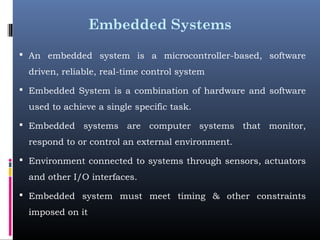 Embedded Systems
 An embedded system is a microcontroller-based, software
driven, reliable, real-time control system
 Embedded System is a combination of hardware and software
used to achieve a single specific task.
 Embedded systems are computer systems that monitor,
respond to or control an external environment.
 Environment connected to systems through sensors, actuators
and other I/O interfaces.
 Embedded system must meet timing & other constraints
imposed on it
 