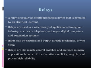 Relays
 A relay is usually an electromechanical device that is actuated
by an electrical current.
 Relays are used in a wide variety of applications throughout
industry, such as in telephone exchanges, digital computers
and automation systems.
 Input may be electrical and output directly mechanical or vice
versa.
 Relays are like remote control switches and are used in many
applications because of their relative simplicity, long life, and
proven high reliability.
 