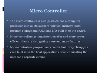 Micro Controller
 The micro-controller is a chip, which has a computer
processor with all its support function, memory (both
program storage and RAM) and I/O built in to the device.
 Micro-controllers getting faster, smaller and more power
efficient they are also getting more and more features.
 Micro controllers programmers can be built very cheaply or
even built in to the final application circuit eliminating the
need for a separate circuit.
 