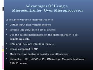 Advantages Of Using a
Microcontroller Over Microprocessor
A designer will use a microcontroller to
 Gather input from various sensors
 Process this input into a set of actions
 Use the output mechanisms on the Microcontroller to do
something useful
 RAM and ROM are inbuilt in the MC.
 Cheap compared to MP.
 Multi machine control is possible simultaneously.
 Examples: 8051 (ATMAL), PIC (Microchip), Motorola(Motorola),
ARM Processor
 