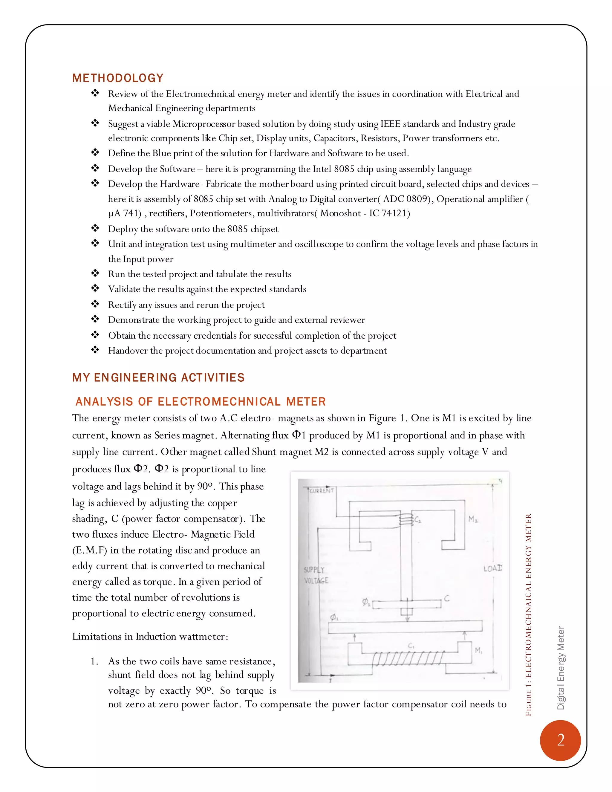 2
DigitalEnergyMeter
FIGURE1:ELECTROMECHNAICALENERGYMETER
METHODOLOGY
 Review of the Electromechnical energy meter and identify the issues in coordination with Electrical and
Mechanical Engineering departments
 Suggest a viable Microprocessor based solution by doing study using IEEE standards and Industry grade
electronic components like Chip set, Display units, Capacitors, Resistors, Power transformers etc.
 Define the Blue print of the solution for Hardware and Software to be used.
 Develop the Software – here it is programming the Intel 8085 chip using assembly language
 Develop the Hardware- Fabricate the motherboard using printed circuit board, selected chips and devices –
here it is assembly of 8085 chip set with Analog to Digital converter( ADC 0809), Operational amplifier (
µA 741) , rectifiers, Potentiometers, multivibrators( Monoshot - IC 74121)
 Deploy the software onto the 8085 chipset
 Unit and integration test using multimeter and oscilloscope to confirm the voltage levels and phase factors in
the Input power
 Run the tested project and tabulate the results
 Validate the results against the expected standards
 Rectify any issues and rerun the project
 Demonstrate the working project to guide and external reviewer
 Obtain the necessary credentials for successful completion of the project
 Handover the project documentation and project assets to department
MY EN GINEERING ACTIVITIES
ANALYSIS OF ELECTROMECHNICAL METER
The energy meter consists of two A.C electro- magnets as shown in Figure 1. One is M1 is excited by line
current, known as Series magnet. Alternating flux Φ1 produced by M1 is proportional and in phase with
supply line current. Other magnet called Shunt magnet M2 is connected across supply voltage V and
produces flux Φ2. Φ2 is proportional to line
voltage and lags behind it by 90ο. This phase
lag is achieved by adjusting the copper
shading, C (power factor compensator). The
two fluxes induce Electro- Magnetic Field
(E.M.F) in the rotating disc and produce an
eddy current that is converted to mechanical
energy called as torque. In a given period of
time the total number of revolutions is
proportional to electric energy consumed.
Limitations in Induction wattmeter:
1. As the two coils have same resistance,
shunt field does not lag behind supply
voltage by exactly 90ο. So torque is
not zero at zero power factor. To compensate the power factor compensator coil needs to
 