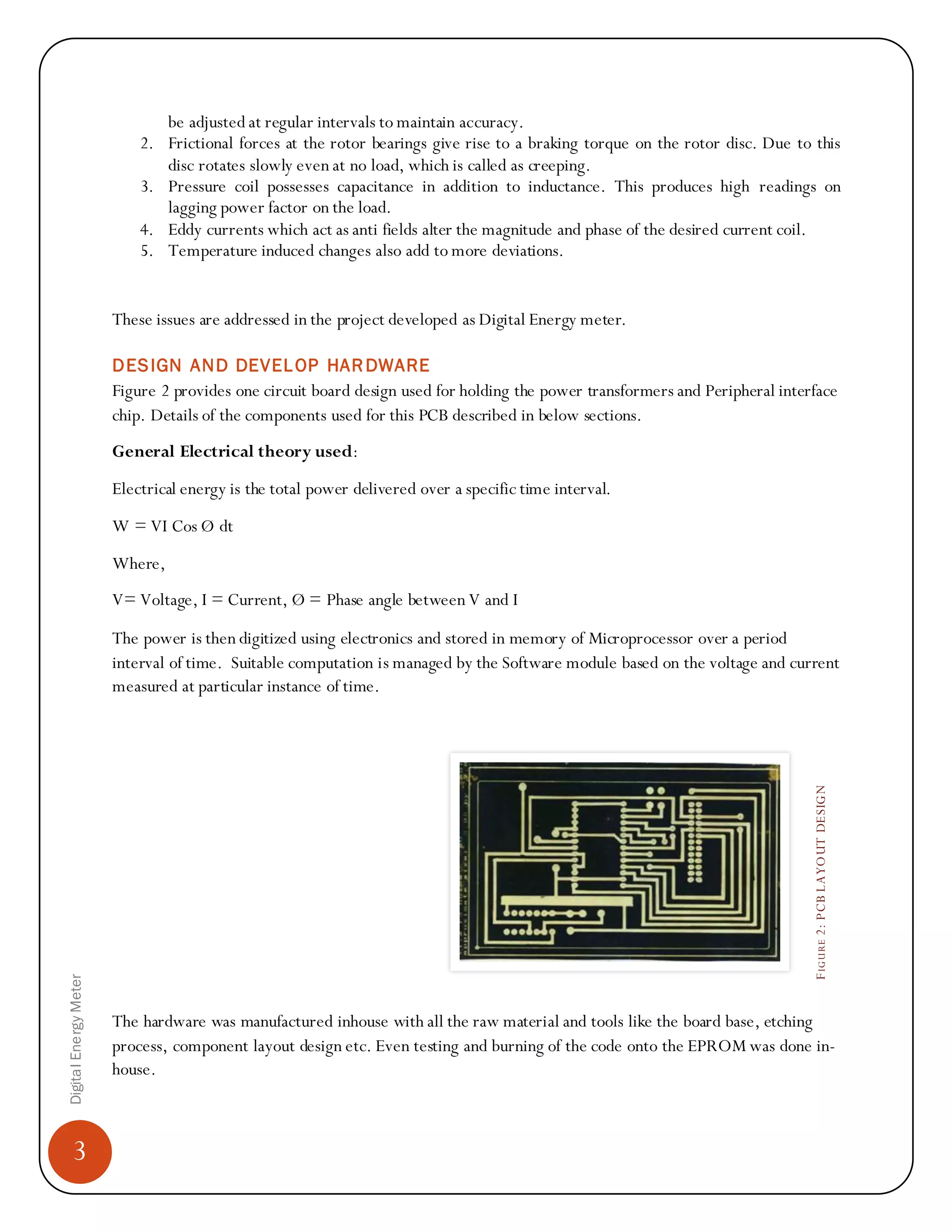 3
DigitalEnergyMeter
FIGURE2:PCBLAYOUTDESIGN
be adjusted at regular intervals to maintain accuracy.
2. Frictional forces at the rotor bearings give rise to a braking torque on the rotor disc. Due to this
disc rotates slowly even at no load, which is called as creeping.
3. Pressure coil possesses capacitance in addition to inductance. This produces high readings on
lagging power factor on the load.
4. Eddy currents which act as anti fields alter the magnitude and phase of the desired current coil.
5. Temperature induced changes also add to more deviations.
These issues are addressed in the project developed as Digital Energy meter.
DESIGN AND DEVELOP HARDWARE
Figure 2 provides one circuit board design used for holding the power transformers and Peripheral interface
chip. Details of the components used for this PCB described in below sections.
General Electrical theory used:
Electrical energy is the total power delivered over a specific time interval.
W = VI Cos Ø dt
Where,
V= Voltage, I = Current, Ø = Phase angle between V and I
The power is then digitized using electronics and stored in memory of Microprocessor over a period
interval of time. Suitable computation is managed by the Software module based on the voltage and current
measured at particular instance of time.
The hardware was manufactured inhouse with all the raw material and tools like the board base, etching
process, component layout design etc. Even testing and burning of the code onto the EPROM was done in-
house.
 