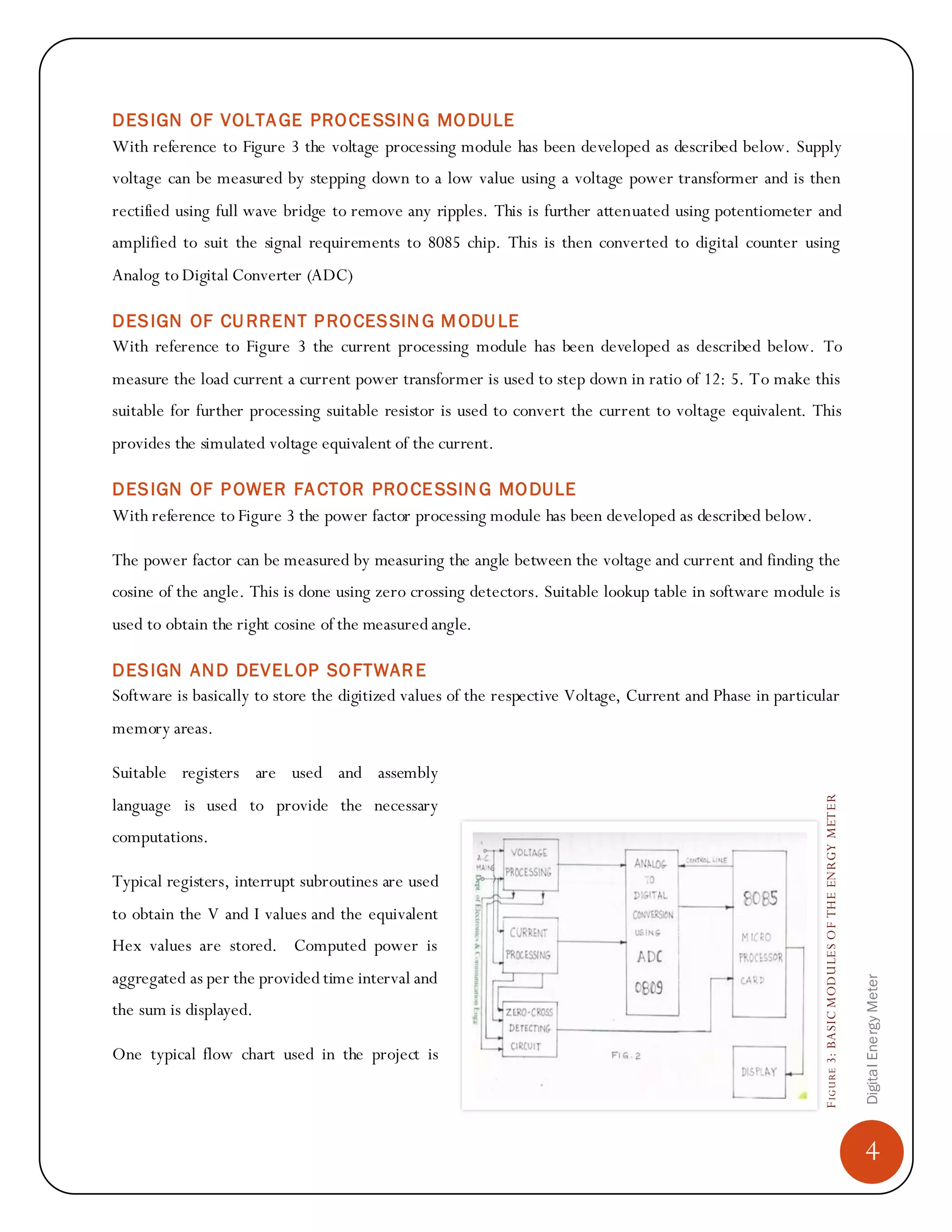 4
DigitalEnergyMeter
FIGURE3:BASICMODULESOFTHEENRGYMETER
DESIGN OF VOLTAGE PROCESSIN G MODULE
With reference to Figure 3 the voltage processing module has been developed as described below. Supply
voltage can be measured by stepping down to a low value using a voltage power transformer and is then
rectified using full wave bridge to remove any ripples. This is further attenuated using potentiometer and
amplified to suit the signal requirements to 8085 chip. This is then converted to digital counter using
Analog to Digital Converter (ADC)
DESIGN OF CURRENT PROCESSIN G MODULE
With reference to Figure 3 the current processing module has been developed as described below. To
measure the load current a current power transformer is used to step down in ratio of 12: 5. To make this
suitable for further processing suitable resistor is used to convert the current to voltage equivalent. This
provides the simulated voltage equivalent of the current.
DESIGN OF POWER FACTOR PROCESSIN G MODULE
With reference to Figure 3 the power factor processing module has been developed as described below.
The power factor can be measured by measuring the angle between the voltage and current and finding the
cosine of the angle. This is done using zero crossing detectors. Suitable lookup table in software module is
used to obtain the right cosine of the measured angle.
DESIGN AND DEVELOP SOFTWARE
Software is basically to store the digitized values of the respective Voltage, Current and Phase in particular
memory areas.
Suitable registers are used and assembly
language is used to provide the necessary
computations.
Typical registers, interrupt subroutines are used
to obtain the V and I values and the equivalent
Hex values are stored. Computed power is
aggregated as per the provided time interval and
the sum is displayed.
One typical flow chart used in the project is
 