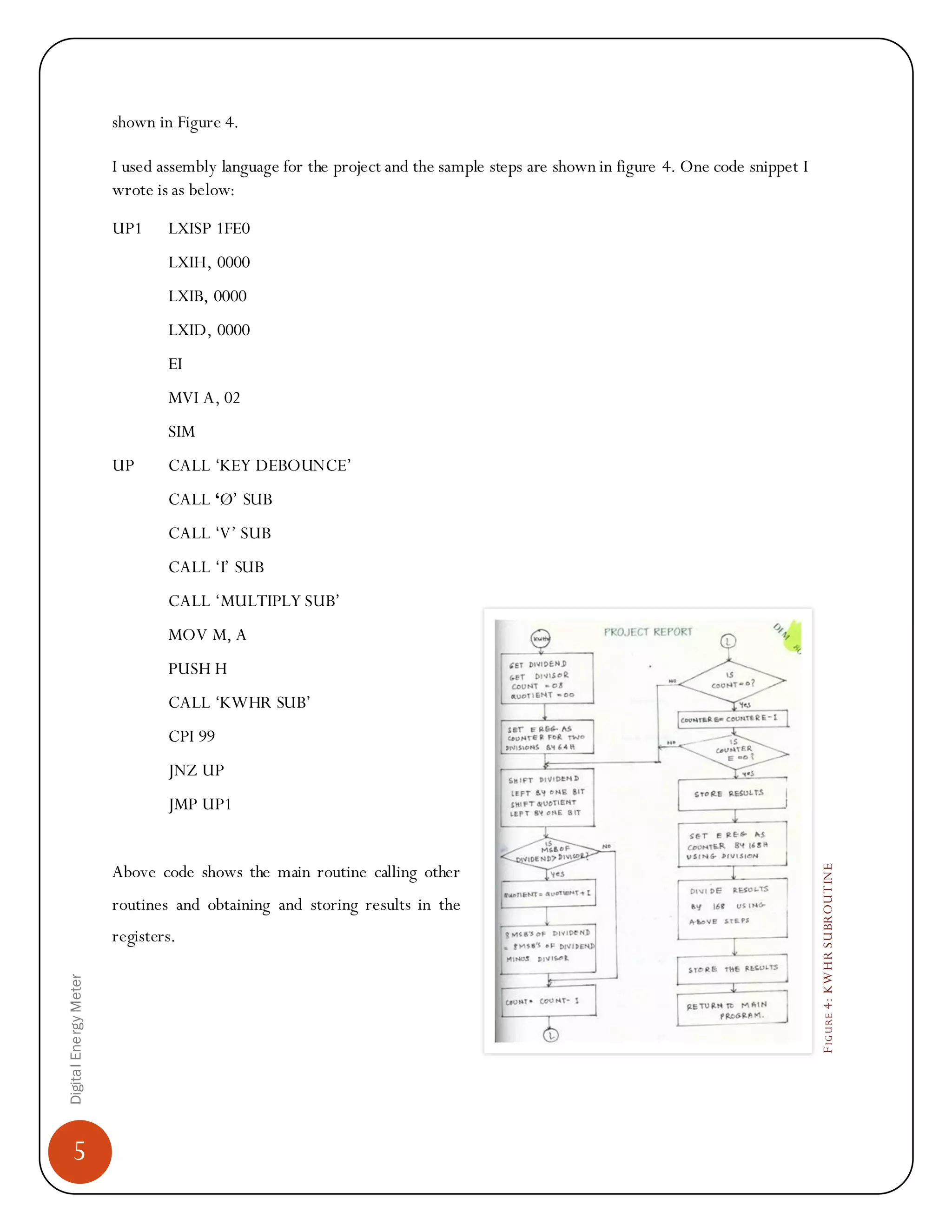 5
DigitalEnergyMeter
FIGURE4:KWHRSUBROUTINE
shown in Figure 4.
I used assembly language for the project and the sample steps are shown in figure 4. One code snippet I
wrote is as below:
UP1 LXISP 1FE0
LXIH, 0000
LXIB, 0000
LXID, 0000
EI
MVI A, 02
SIM
UP CALL „KEY DEBOUNCE‟
CALL ‘Ø‟ SUB
CALL „V‟ SUB
CALL „I‟ SUB
CALL „MULTIPLY SUB‟
MOV M, A
PUSH H
CALL „KWHR SUB‟
CPI 99
JNZ UP
JMP UP1
Above code shows the main routine calling other
routines and obtaining and storing results in the
registers.
 