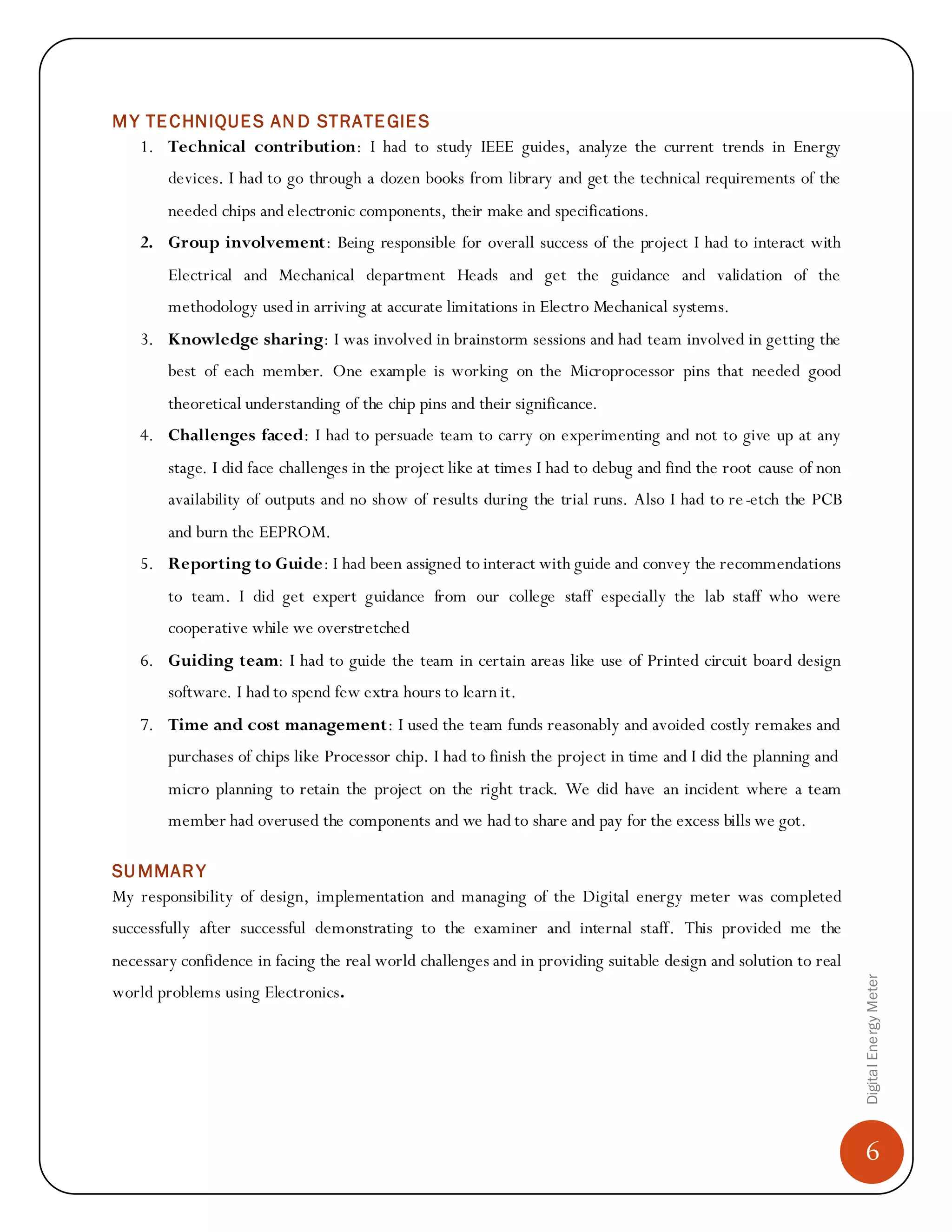 6
DigitalEnergyMeter
MY TECHNIQUES AN D STRATEGIES
1. Technical contribution: I had to study IEEE guides, analyze the current trends in Energy
devices. I had to go through a dozen books from library and get the technical requirements of the
needed chips and electronic components, their make and specifications.
2. Group involvement: Being responsible for overall success of the project I had to interact with
Electrical and Mechanical department Heads and get the guidance and validation of the
methodology used in arriving at accurate limitations in Electro Mechanical systems.
3. Knowledge sharing: I was involved in brainstorm sessions and had team involved in getting the
best of each member. One example is working on the Microprocessor pins that needed good
theoretical understanding of the chip pins and their significance.
4. Challenges faced: I had to persuade team to carry on experimenting and not to give up at any
stage. I did face challenges in the project like at times I had to debug and find the root cause of non
availability of outputs and no show of results during the trial runs. Also I had to re-etch the PCB
and burn the EEPROM.
5. Reporting to Guide: I had been assigned to interact with guide and convey the recommendations
to team. I did get expert guidance from our college staff especially the lab staff who were
cooperative while we overstretched
6. Guiding team: I had to guide the team in certain areas like use of Printed circuit board design
software. I had to spend few extra hours to learn it.
7. Time and cost management: I used the team funds reasonably and avoided costly remakes and
purchases of chips like Processor chip. I had to finish the project in time and I did the planning and
micro planning to retain the project on the right track. We did have an incident where a team
member had overused the components and we had to share and pay for the excess bills we got.
SUMMARY
My responsibility of design, implementation and managing of the Digital energy meter was completed
successfully after successful demonstrating to the examiner and internal staff. This provided me the
necessary confidence in facing the real world challenges and in providing suitable design and solution to real
world problems using Electronics.
 