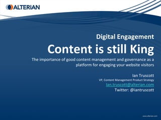 Digital Engagement

        Content is still King
The importance of good content management and governance as a
                      platform for engaging your website visitors

                                                          Ian Truscott
                                   VP, Content Management Product Strategy
                                       Ian.truscott@alterian.com
                                            Twitter: @iantruscott
 
