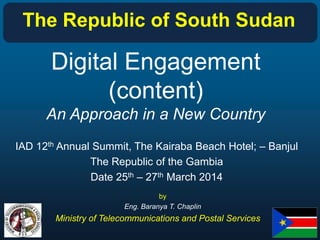 Digital Engagement
(content)
An Approach in a New Country
IAD 12th Annual Summit, The Kairaba Beach Hotel; – Banjul
The Republic of the Gambia
Date 25th – 27th March 2014
by
Eng. Baranya T. Chaplin
Ministry of Telecommunications and Postal Services
The Republic of South Sudan
 