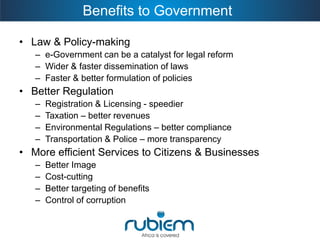 Benefits to Government 
•Law & Policy-making 
–e-Government can be a catalyst for legal reform 
–Wider & faster dissemination of laws 
–Faster & better formulation of policies 
•Better Regulation 
–Registration & Licensing -speedier 
–Taxation –better revenues 
–Environmental Regulations –better compliance 
–Transportation & Police –more transparency 
•More efficient Services to Citizens & Businesses 
–Better Image 
–Cost-cutting 
–Better targeting of benefits 
–Control of corruption  