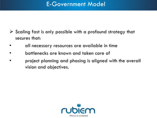 Scaling fast is only possible with a profound strategy that secures that: 
•all necessary resources are available in time 
•bottlenecks are known and taken care of 
•project planning and phasing is aligned with the overall vision and objectives. 
E-Government Model  