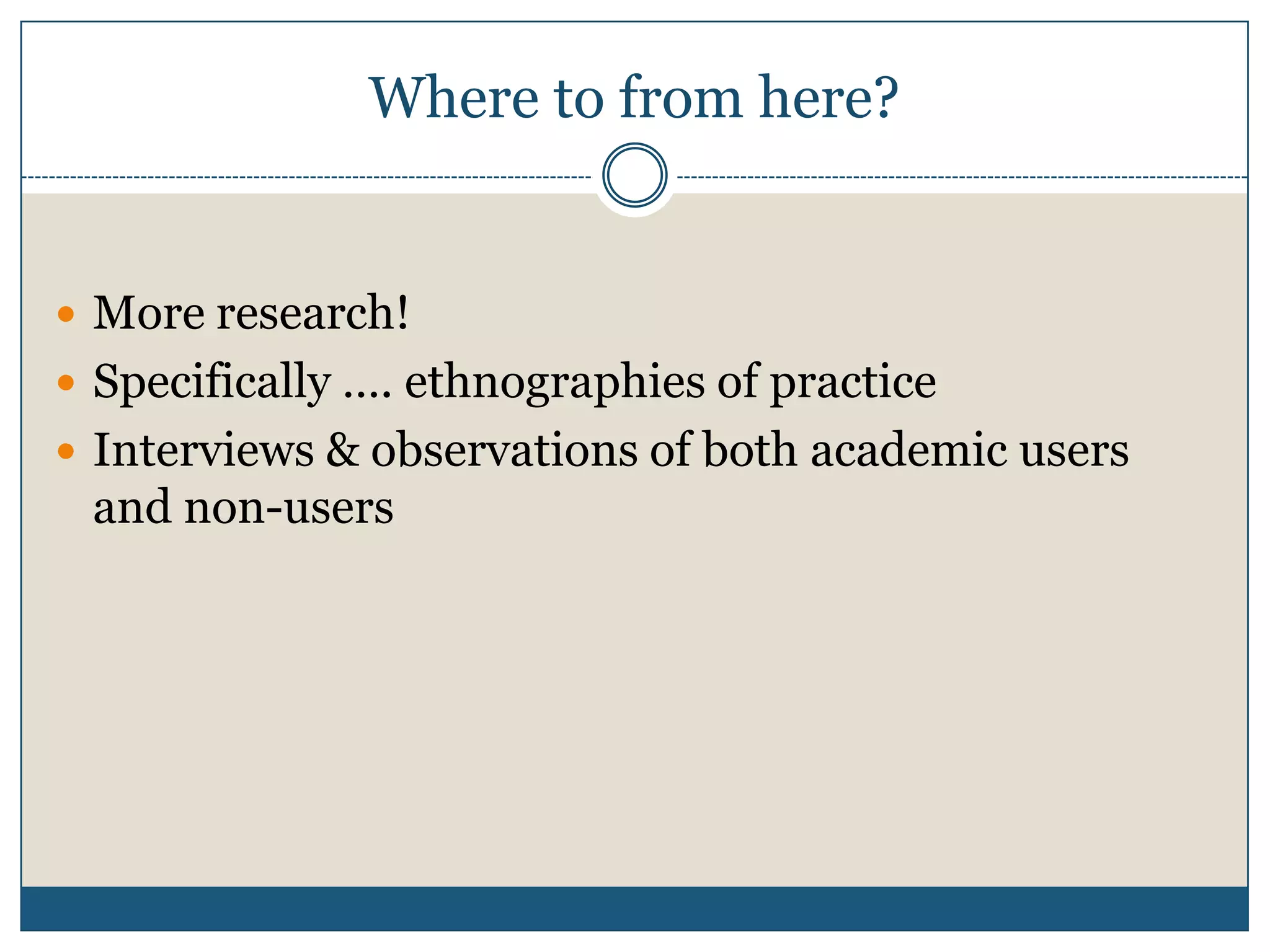 Where to from here?
 More research!
 Specifically …. ethnographies of practice
 Interviews & observations of both academic users
and non-users
 