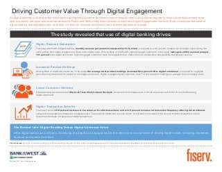 The study revealed that use of digital banking drives:
Driving Customer Value Through Digital Engagement
As digital banking, including online and mobile banking and payments, becomes a top channel for nearly all customer segments, financial institutions need to be
able to quantify the value and incremental benefit. Fiserv and Bank of the West recently conducted a Digital Engagement Intensity Study to evaluate the value of
digital banking and engaged users, and what it means for financial institutions that maximize adoption and usage.
Higher Revenue Generation
Following enrollment in digital banking, monthly revenue per customer increased by 10.7 percent, compared to a 4.5 percent increase for nondigital users during the
same period. And higher engagement drove even higher value. Among Bank of the West’s highly engaged customers in the study, average monthly revenue jumped
13.1 percent after digital enrollment. Highly engaged customers have the longest tenure, make the most transactions and generate the highest revenue.
Increased Product Holdings
Among Bank of the West customers in the study, the average total product holdings increased 58.4 percent after digital enrollment, compared to negligible
growth during the same time period for nondigital customers. Highly engaged digital customers have 1.2 extra product holdings on average than nondigital users.
Lower Customer Attrition
Digital banking customers were 35 percent less likely to leave the bank, compared to nondigital users. Attrition was examined in the 15 months following
digital enrollment.
Higher Transaction Activity
The study found a 12.8 percent increase in the volume of credit transactions and a 12.9 percent increase in transaction frequency after digital enrollment,
compared to negligible increases for nondigital users. The results for debit activity were similar: a 14.6 percent increase in the volume of debit transactions, and a
9.3 percent increase in frequency of debit transactions.
The Bottom Line: Digital Banking Drives Higher Customer Value
After digital banking enrollment, increasing the degree of engagement is the next most crucial factor in driving higher value, including increased
revenue and lowered attrition.
About the Study: Conducted in partnership with Bank of the West over a 24-month period from 2013 to 2015, the Digital Engagement Intensity Study examined the digital banking behavior of a select group of Bank of the West customers.
Member FDIC. Equal Housing Lender.
 