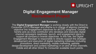 Digital Engagement Manager
Recruitment Project
Job Summary:
The Digital Engagement Manager is working closely with the Direct to
Consumer (DTC) Manager and she/he is in charge of aligning marketing
objective into engagement objectives for all DTC programs. Overall,
he/she acts as a key contributor who develops and executes digital
channel campaigns readiness, launch, and engagement plans to
support all company’s brands objectives. In this role, the Digital
Engagement Manager is responsible to directly support the strategic
development and execution of digital marketing initiatives (including
promotions, direct marketing, mobile marketing, website
design/development and content marketing) in on and off line channels,
mobile and all other Direct To Consumer available touch points.
 