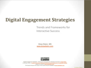 Digital Engagement Strategies Trends and Frameworks for Interactive Success Drew Diskin, MS www.drewdiskin.com Digital Engagement Strategies: Trends and Frameworks for Interactive Success by Drew Diskin is licensed under a Creative Commons Attribution-NonCommercial-NoDerivs 3.0 Unported License.Based on a work at www.drewdiskin.com.Permissions beyond the scope of this license may be available at www.drewdiskin.com. 
