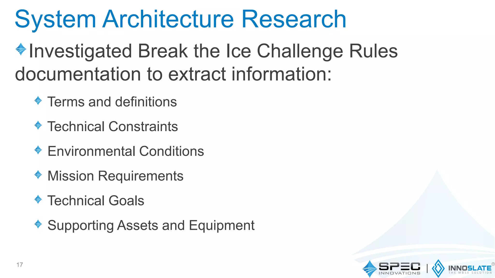 System Architecture Research
Investigated Break the Ice Challenge Rules
documentation to extract information:
Terms and definitions
Technical Constraints
Environmental Conditions
Mission Requirements
Technical Goals
Supporting Assets and Equipment
17
 