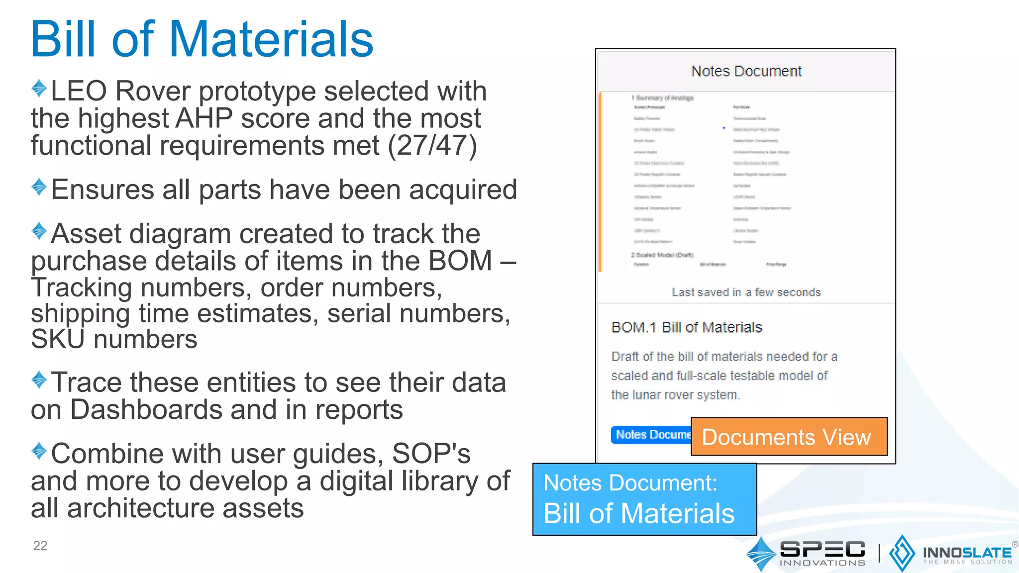 LEO Rover prototype selected with
the highest AHP score and the most
functional requirements met (27/47)
Ensures all parts have been acquired
Asset diagram created to track the
purchase details of items in the BOM –
Tracking numbers, order numbers,
shipping time estimates, serial numbers,
SKU numbers
Trace these entities to see their data
on Dashboards and in reports
Combine with user guides, SOP's
and more to develop a digital library of
all architecture assets
22
Documents View
Notes Document:
Bill of Materials
Bill of Materials
 