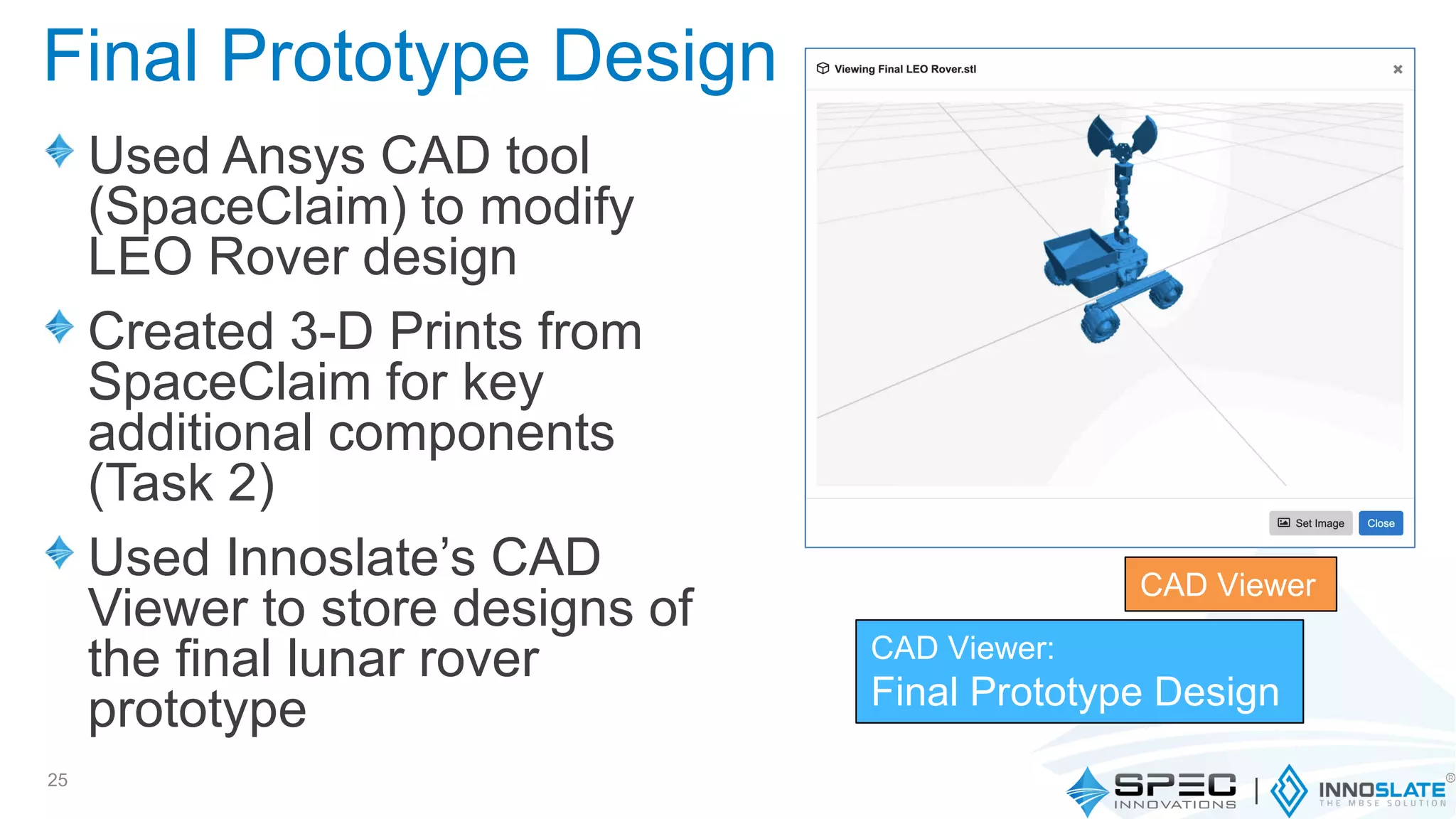 Used Ansys CAD tool
(SpaceClaim) to modify
LEO Rover design
Created 3-D Prints from
SpaceClaim for key
additional components
(Task 2)
Used Innoslate’s CAD
Viewer to store designs of
the final lunar rover
prototype
25
CAD Viewer
CAD Viewer:
Final Prototype Design
Final Prototype Design
 