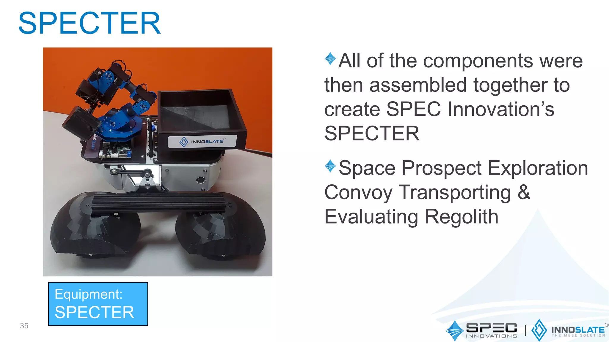 All of the components were
then assembled together to
create SPEC Innovation’s
SPECTER
Space Prospect Exploration
Convoy Transporting &
Evaluating Regolith
35
SPECTER
Equipment:
SPECTER
 