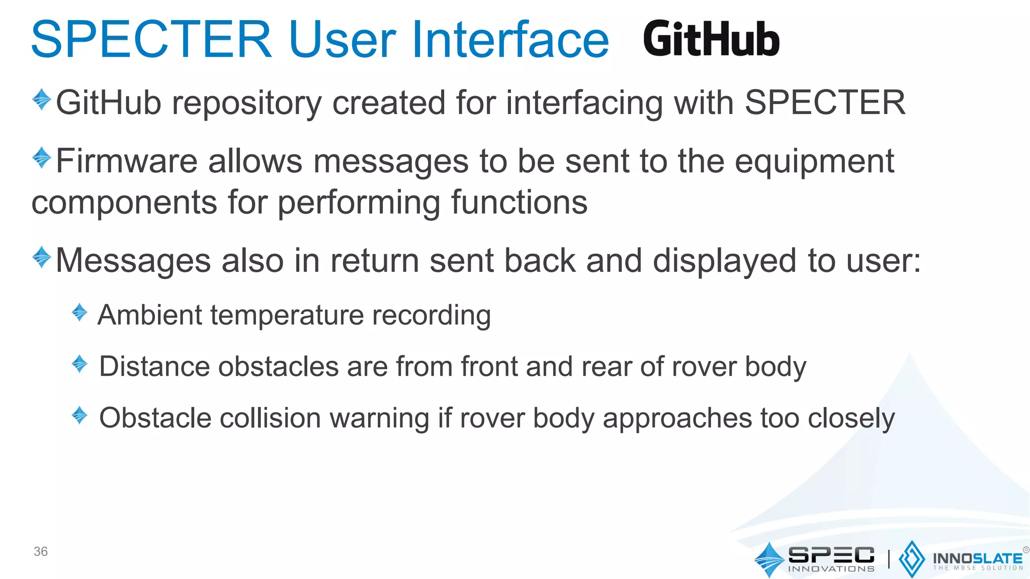 GitHub repository created for interfacing with SPECTER
Firmware allows messages to be sent to the equipment
components for performing functions
Messages also in return sent back and displayed to user:
Ambient temperature recording
Distance obstacles are from front and rear of rover body
Obstacle collision warning if rover body approaches too closely
36
SPECTER User Interface
 