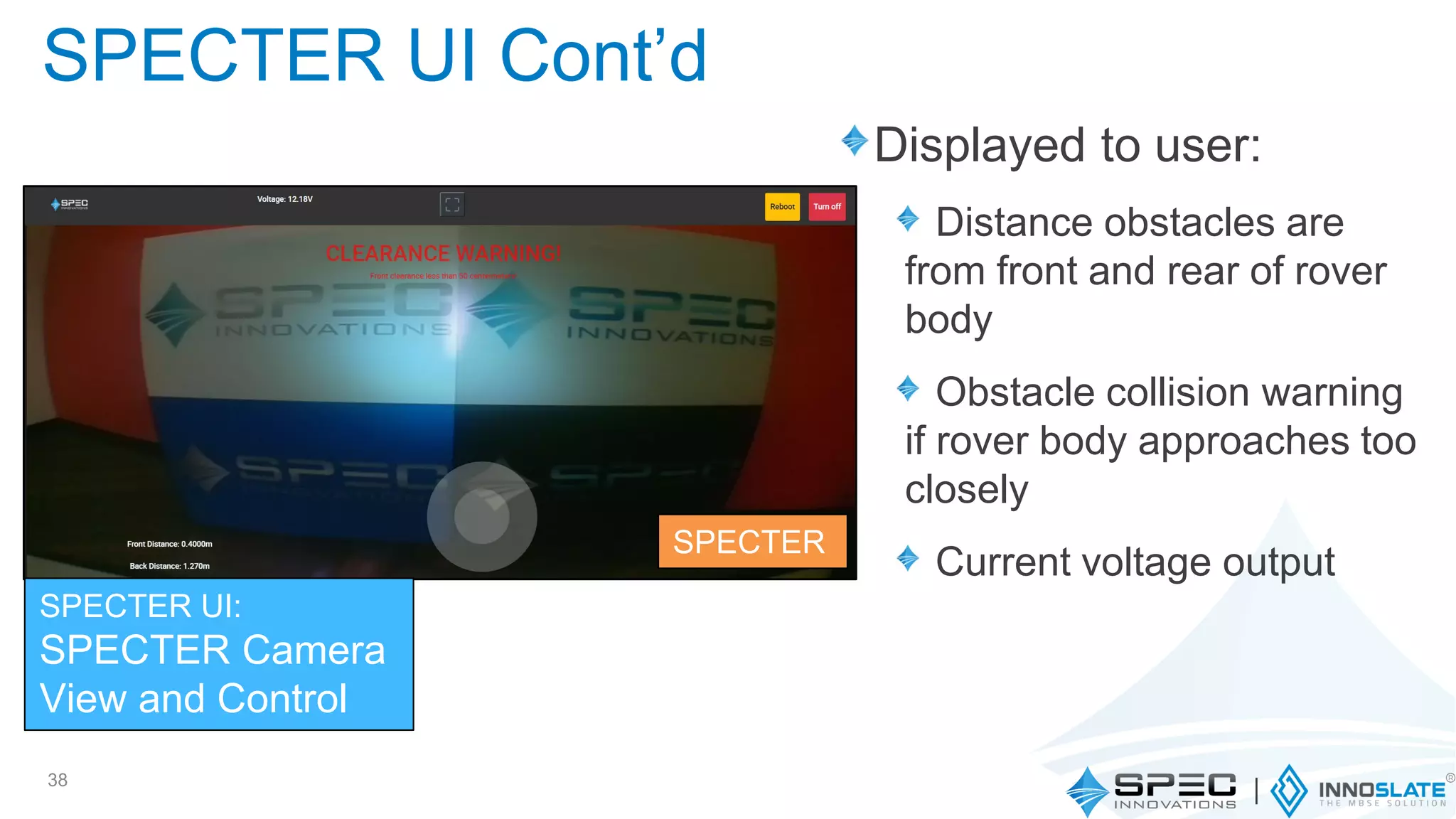 Displayed to user:
Distance obstacles are
from front and rear of rover
body
Obstacle collision warning
if rover body approaches too
closely
Current voltage output
38
SPECTER UI Cont’d
SPECTER UI:
SPECTER Camera
View and Control
SPECTER
 