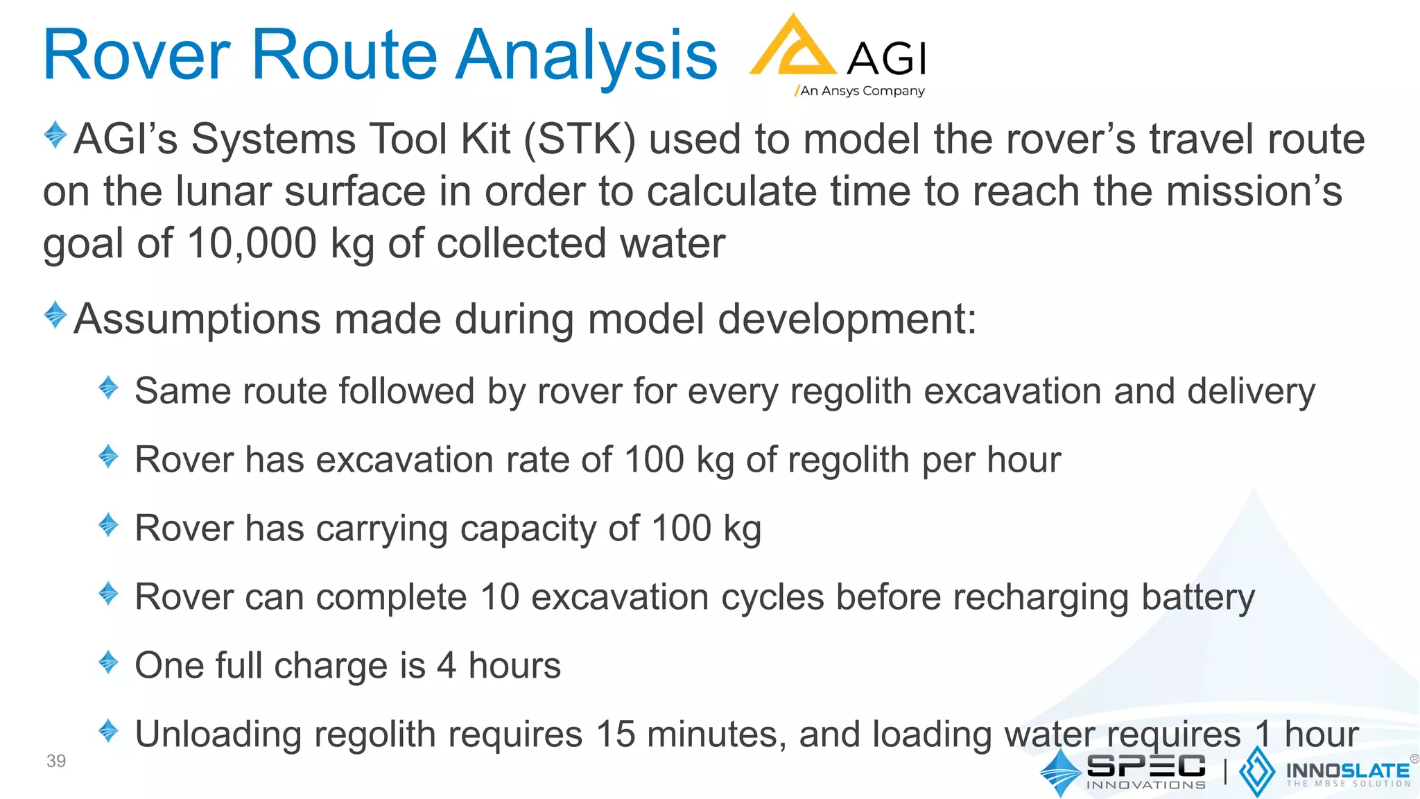 AGI’s Systems Tool Kit (STK) used to model the rover’s travel route
on the lunar surface in order to calculate time to reach the mission’s
goal of 10,000 kg of collected water
Assumptions made during model development:
Same route followed by rover for every regolith excavation and delivery
Rover has excavation rate of 100 kg of regolith per hour
Rover has carrying capacity of 100 kg
Rover can complete 10 excavation cycles before recharging battery
One full charge is 4 hours
Unloading regolith requires 15 minutes, and loading water requires 1 hour
39
Rover Route Analysis
 