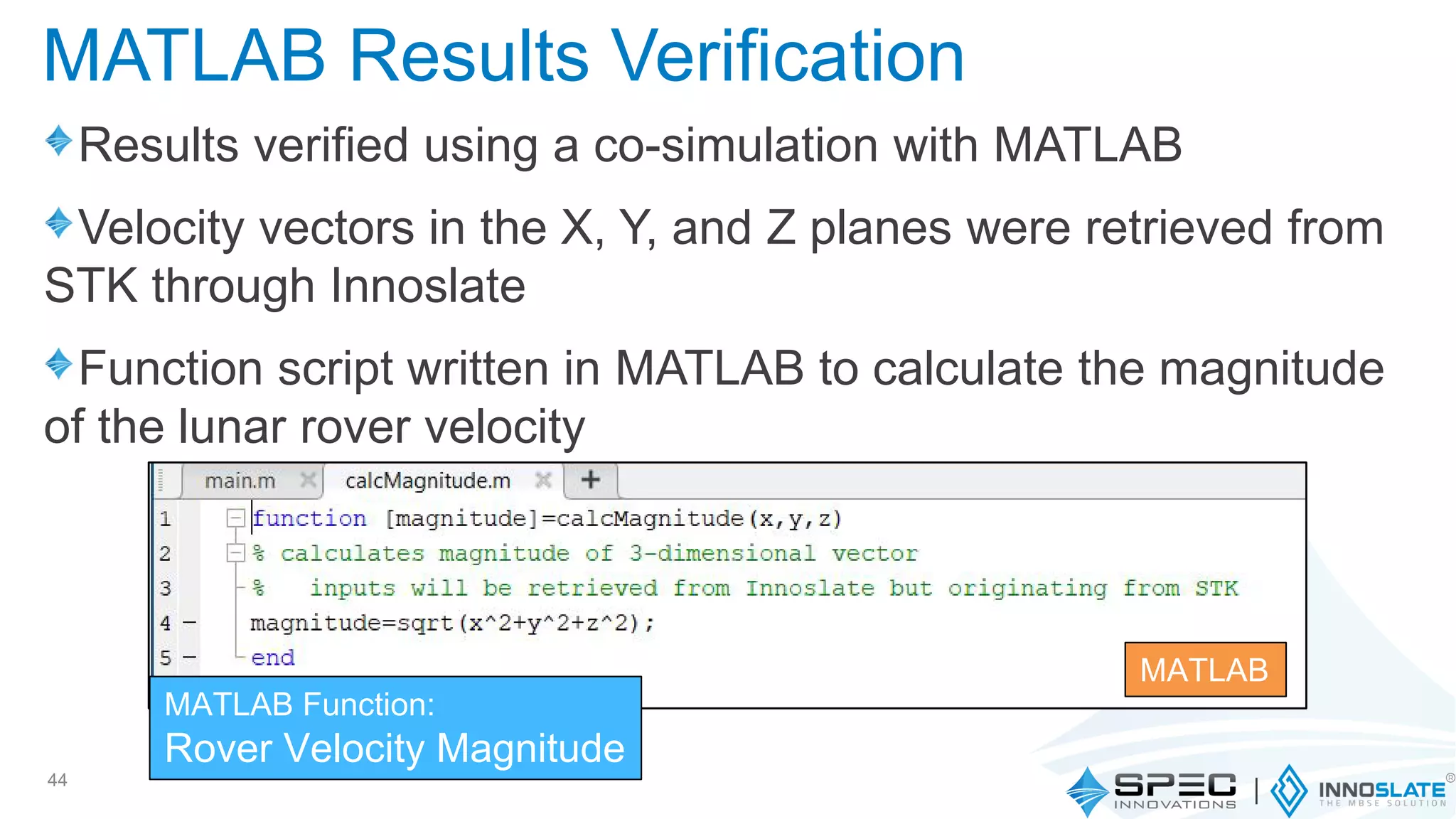 Results verified using a co-simulation with MATLAB
Velocity vectors in the X, Y, and Z planes were retrieved from
STK through Innoslate
Function script written in MATLAB to calculate the magnitude
of the lunar rover velocity
44
MATLAB Results Verification
MATLAB Function:
Rover Velocity Magnitude
MATLAB
 