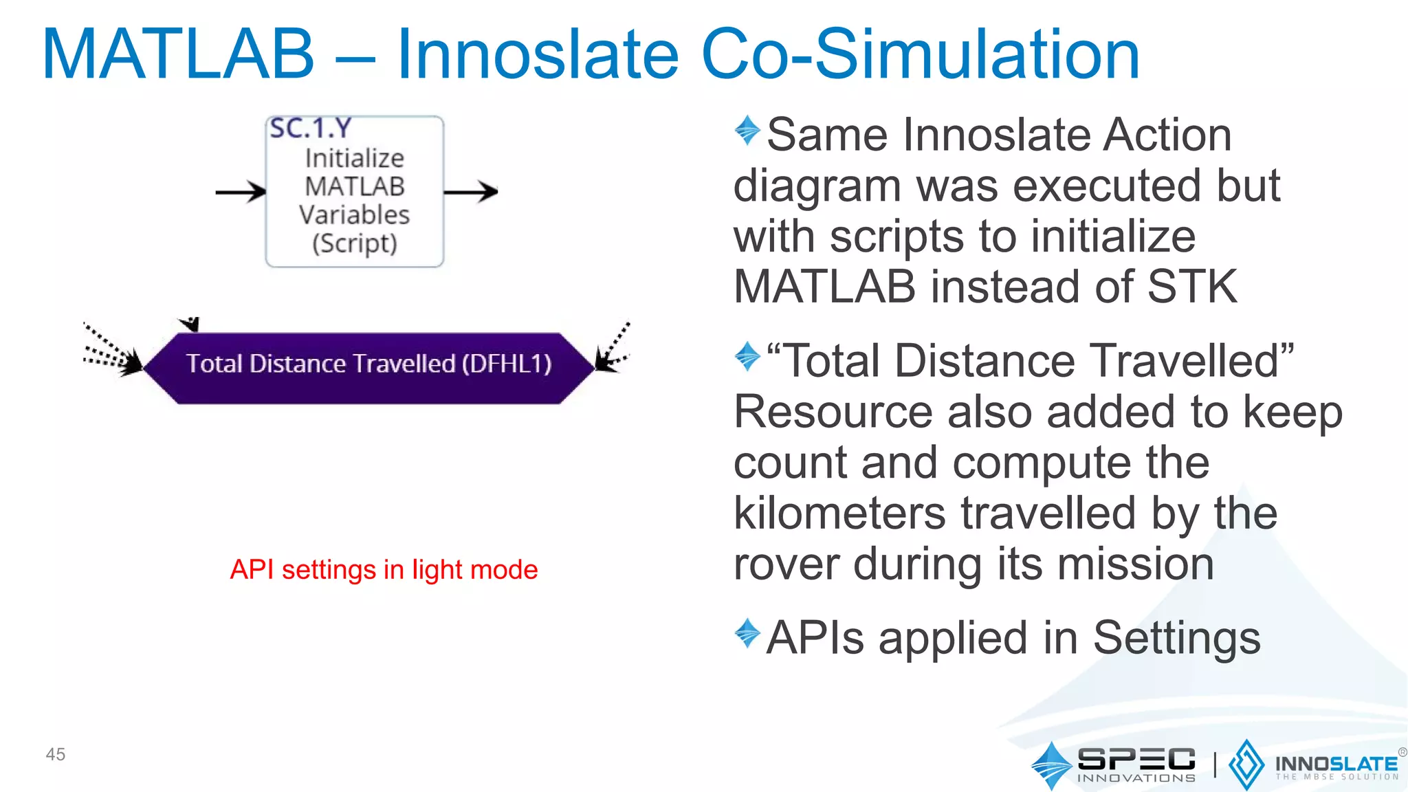 Same Innoslate Action
diagram was executed but
with scripts to initialize
MATLAB instead of STK
“Total Distance Travelled”
Resource also added to keep
count and compute the
kilometers travelled by the
rover during its mission
APIs applied in Settings
45
MATLAB – Innoslate Co-Simulation
API settings in light mode
 