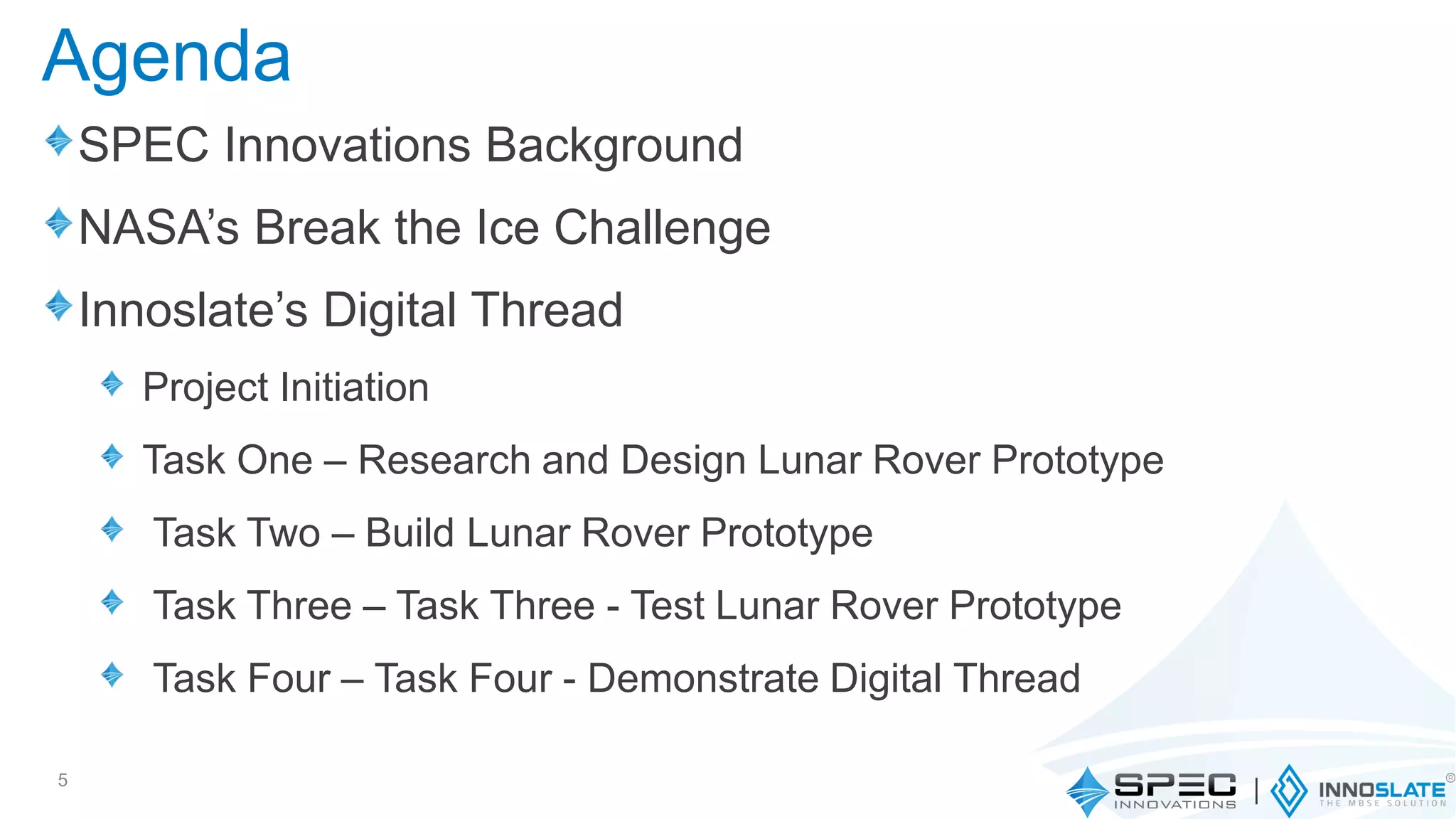 SPEC Innovations Background
NASA’s Break the Ice Challenge
Innoslate’s Digital Thread
Project Initiation
Task One – Research and Design Lunar Rover Prototype
Task Two – Build Lunar Rover Prototype
Task Three – Task Three - Test Lunar Rover Prototype
Task Four – Task Four - Demonstrate Digital Thread
5
Agenda
 
