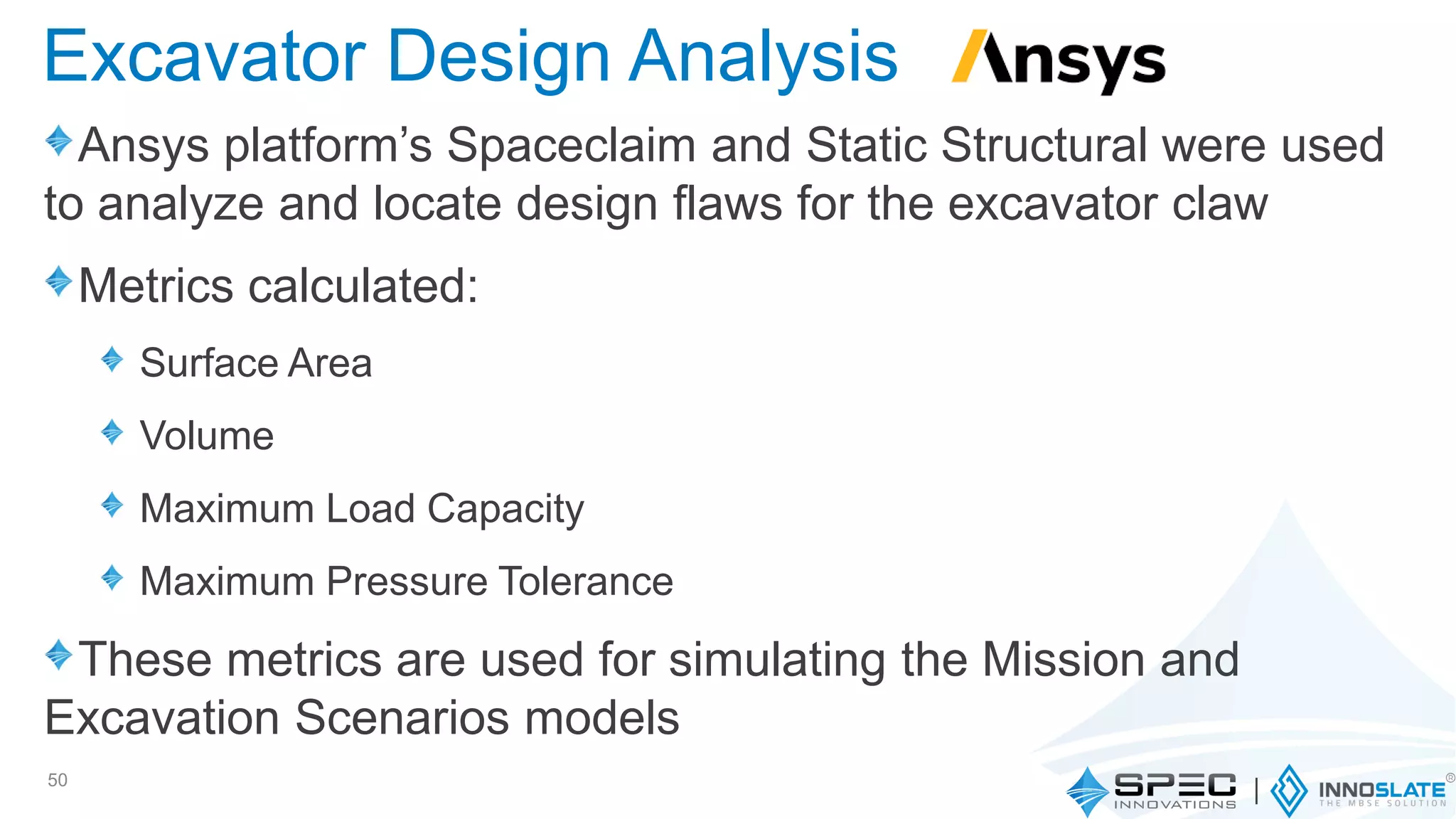 Ansys platform’s Spaceclaim and Static Structural were used
to analyze and locate design flaws for the excavator claw
Metrics calculated:
Surface Area
Volume
Maximum Load Capacity
Maximum Pressure Tolerance
These metrics are used for simulating the Mission and
Excavation Scenarios models
50
Excavator Design Analysis
 