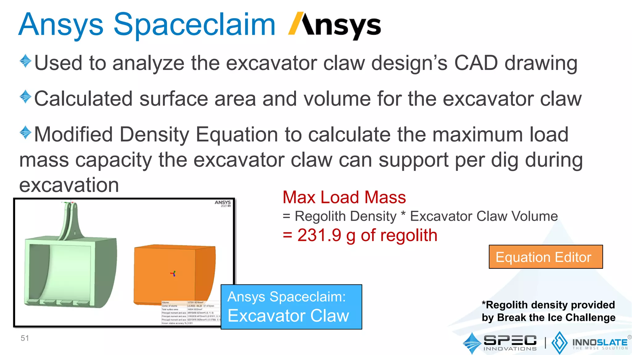Used to analyze the excavator claw design’s CAD drawing
Calculated surface area and volume for the excavator claw
Modified Density Equation to calculate the maximum load
mass capacity the excavator claw can support per dig during
excavation
51
Ansys Spaceclaim
Max Load Mass
= Regolith Density * Excavator Claw Volume
= 231.9 g of regolith
Equation Editor
*Regolith density provided
by Break the Ice Challenge
Ansys Spaceclaim:
Excavator Claw
 