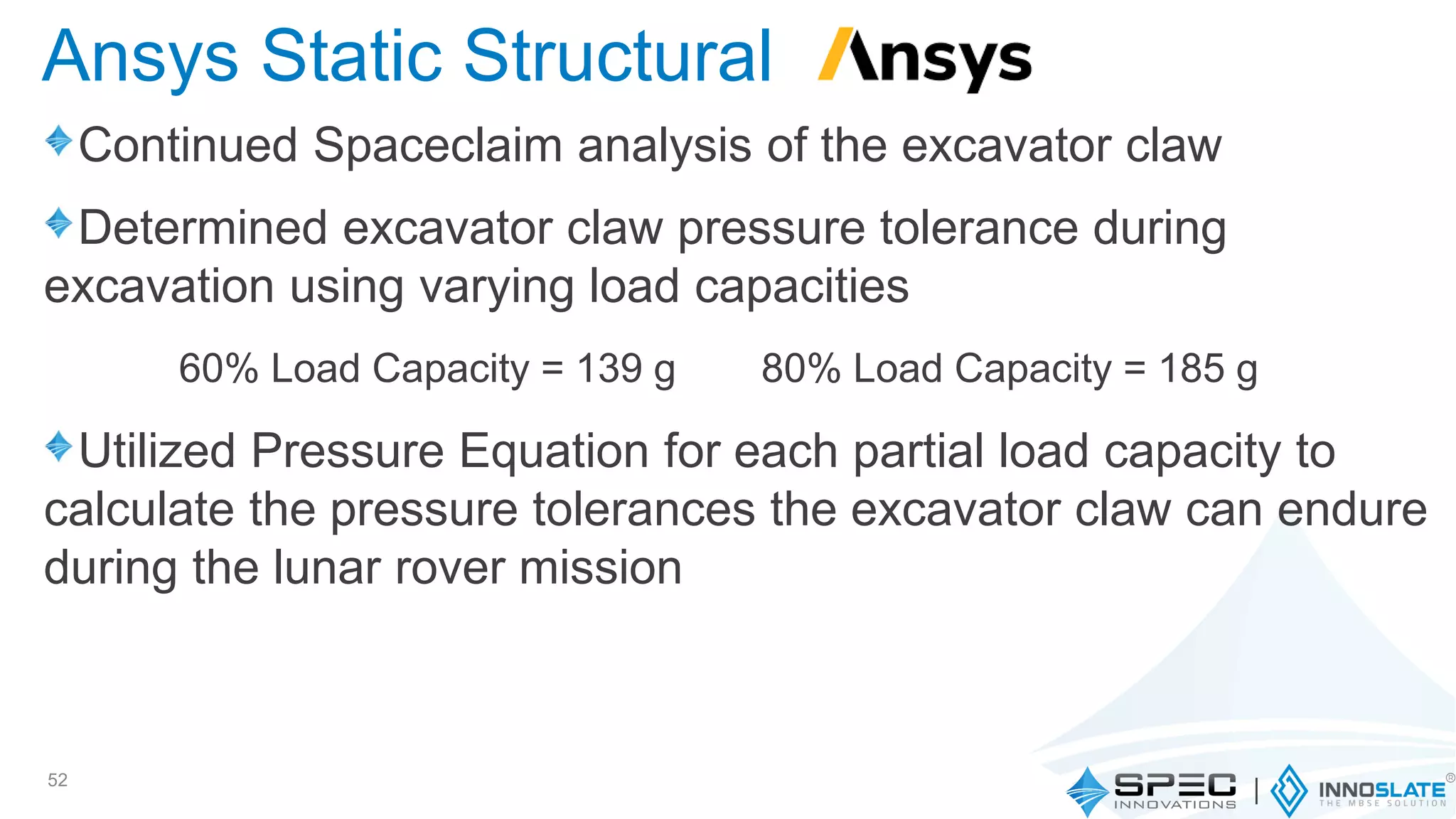 Continued Spaceclaim analysis of the excavator claw
Determined excavator claw pressure tolerance during
excavation using varying load capacities
Utilized Pressure Equation for each partial load capacity to
calculate the pressure tolerances the excavator claw can endure
during the lunar rover mission
52
Ansys Static Structural
60% Load Capacity = 139 g 80% Load Capacity = 185 g
 