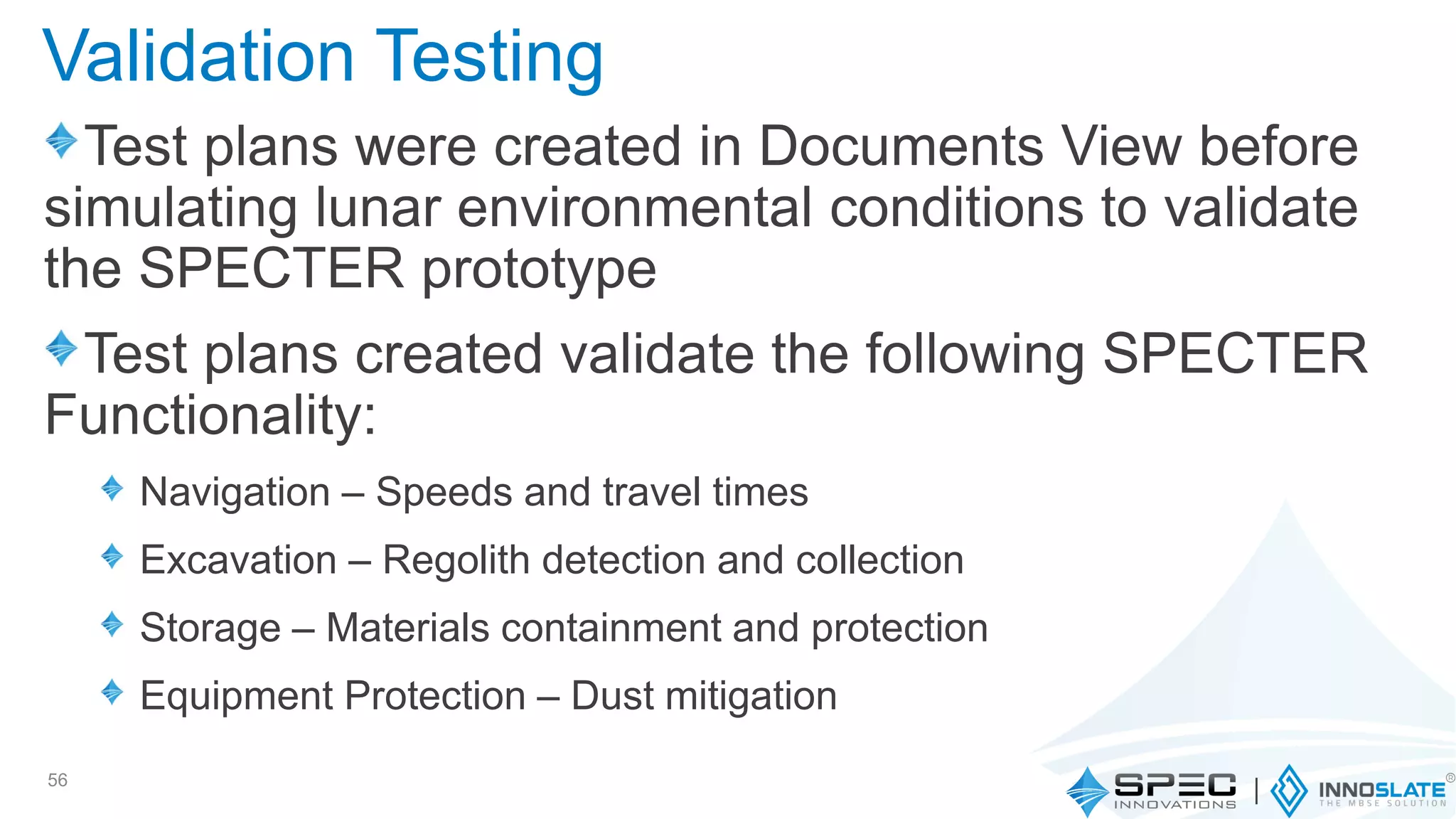 Test plans were created in Documents View before
simulating lunar environmental conditions to validate
the SPECTER prototype
Test plans created validate the following SPECTER
Functionality:
Navigation – Speeds and travel times
Excavation – Regolith detection and collection
Storage – Materials containment and protection
Equipment Protection – Dust mitigation
56
Validation Testing
 