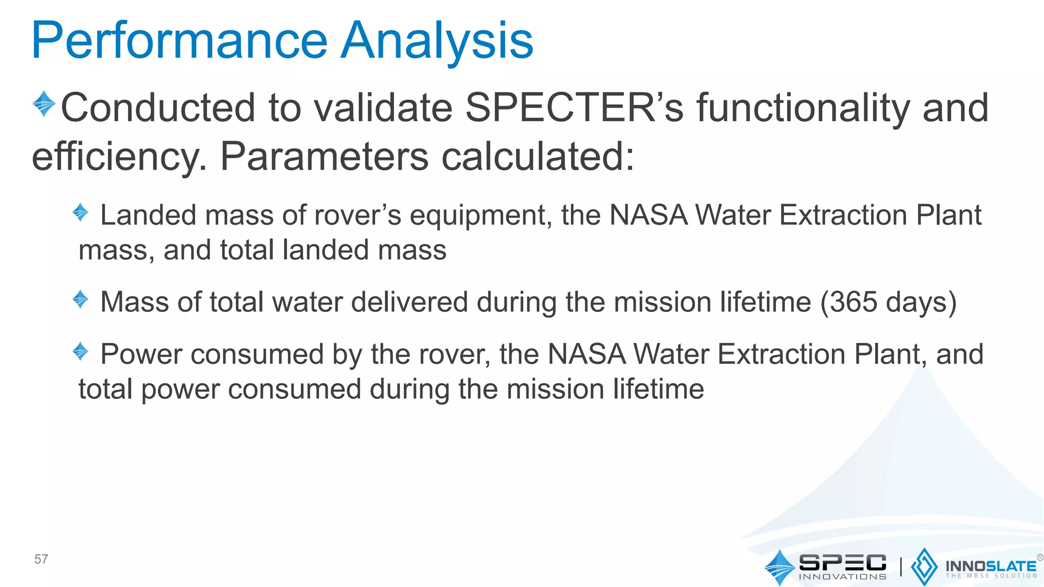 Conducted to validate SPECTER’s functionality and
efficiency. Parameters calculated:
Landed mass of rover’s equipment, the NASA Water Extraction Plant
mass, and total landed mass
Mass of total water delivered during the mission lifetime (365 days)
Power consumed by the rover, the NASA Water Extraction Plant, and
total power consumed during the mission lifetime
57
Performance Analysis
 