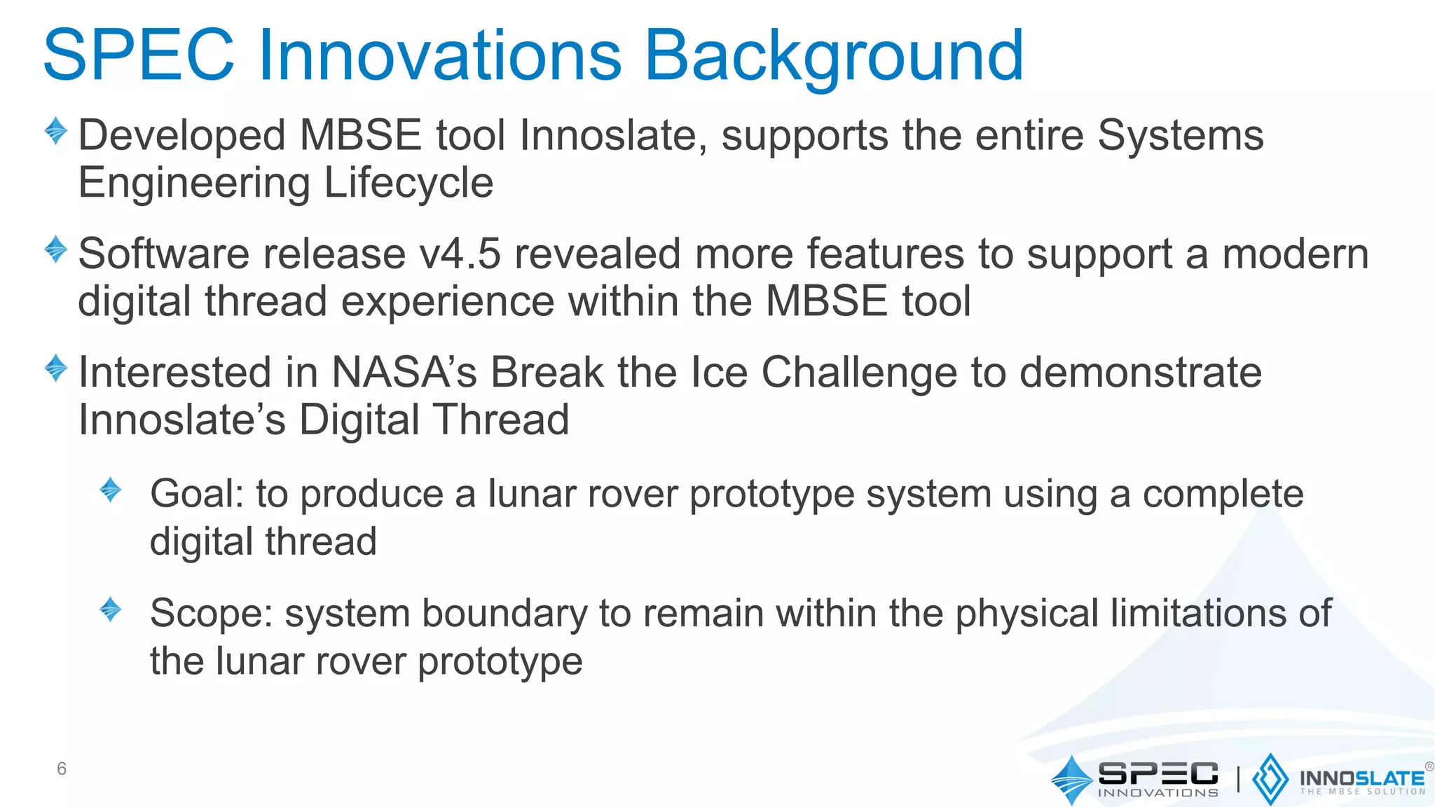 SPEC Innovations Background
Developed MBSE tool Innoslate, supports the entire Systems
Engineering Lifecycle
Software release v4.5 revealed more features to support a modern
digital thread experience within the MBSE tool
Interested in NASA’s Break the Ice Challenge to demonstrate
Innoslate’s Digital Thread
Goal: to produce a lunar rover prototype system using a complete
digital thread
Scope: system boundary to remain within the physical limitations of
the lunar rover prototype
6
 