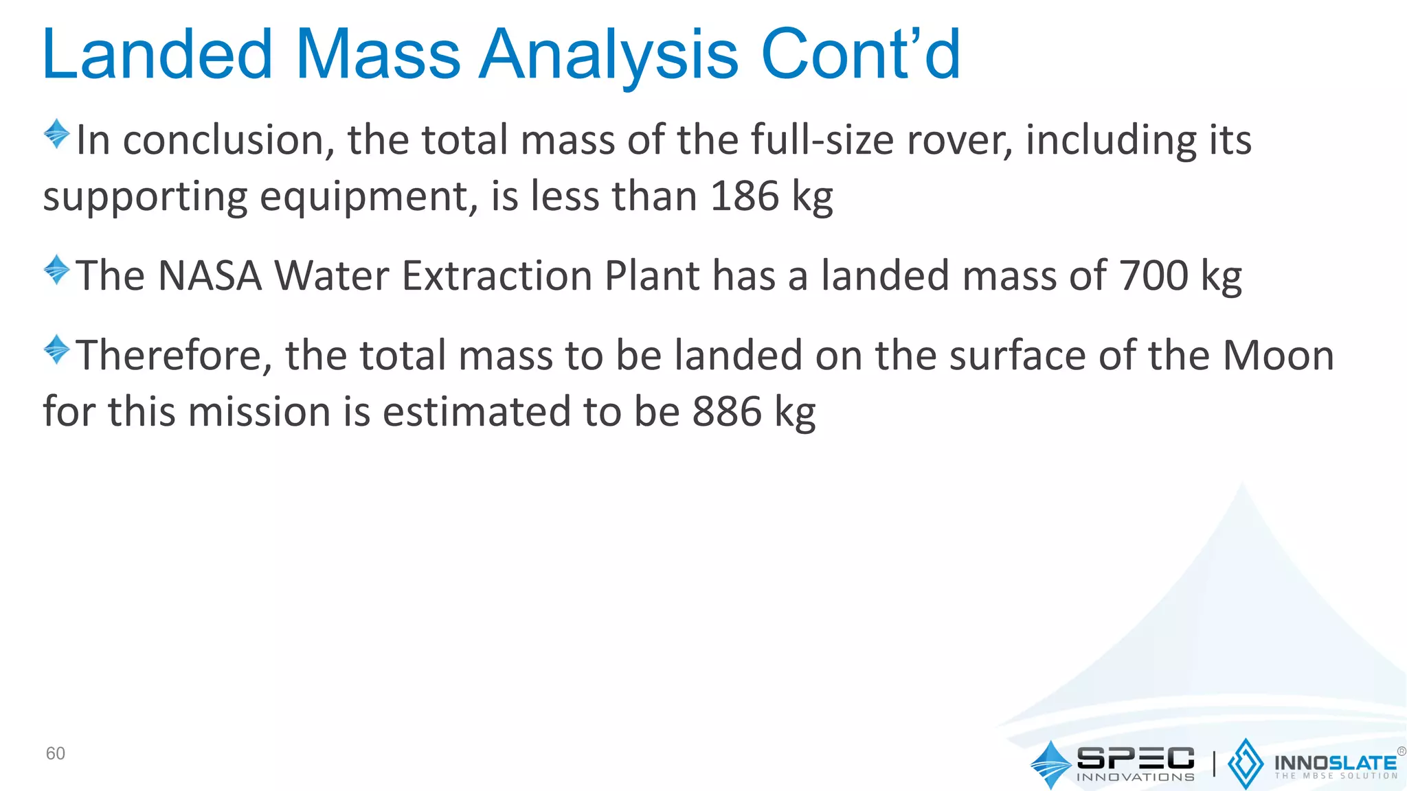 In conclusion, the total mass of the full-size rover, including its
supporting equipment, is less than 186 kg
The NASA Water Extraction Plant has a landed mass of 700 kg
Therefore, the total mass to be landed on the surface of the Moon
for this mission is estimated to be 886 kg
60
Landed Mass Analysis Cont’d
 