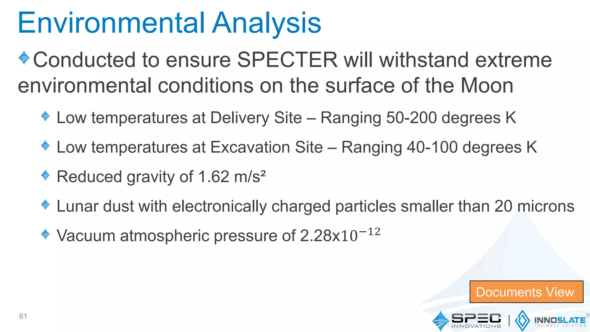 Conducted to ensure SPECTER will withstand extreme
environmental conditions on the surface of the Moon
Low temperatures at Delivery Site – Ranging 50-200 degrees K
Low temperatures at Excavation Site – Ranging 40-100 degrees K
Reduced gravity of 1.62 m/s²
Lunar dust with electronically charged particles smaller than 20 microns
Vacuum atmospheric pressure of 2.28x10−12
61
Documents View
Environmental Analysis
 