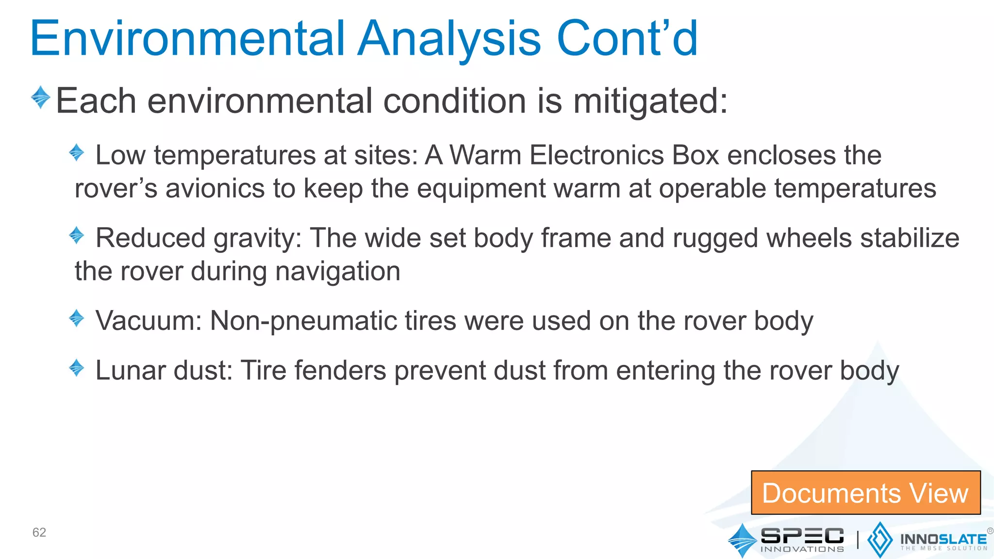 Each environmental condition is mitigated:
Low temperatures at sites: A Warm Electronics Box encloses the
rover’s avionics to keep the equipment warm at operable temperatures
Reduced gravity: The wide set body frame and rugged wheels stabilize
the rover during navigation
Vacuum: Non-pneumatic tires were used on the rover body
Lunar dust: Tire fenders prevent dust from entering the rover body
62
Documents View
Environmental Analysis Cont’d
 