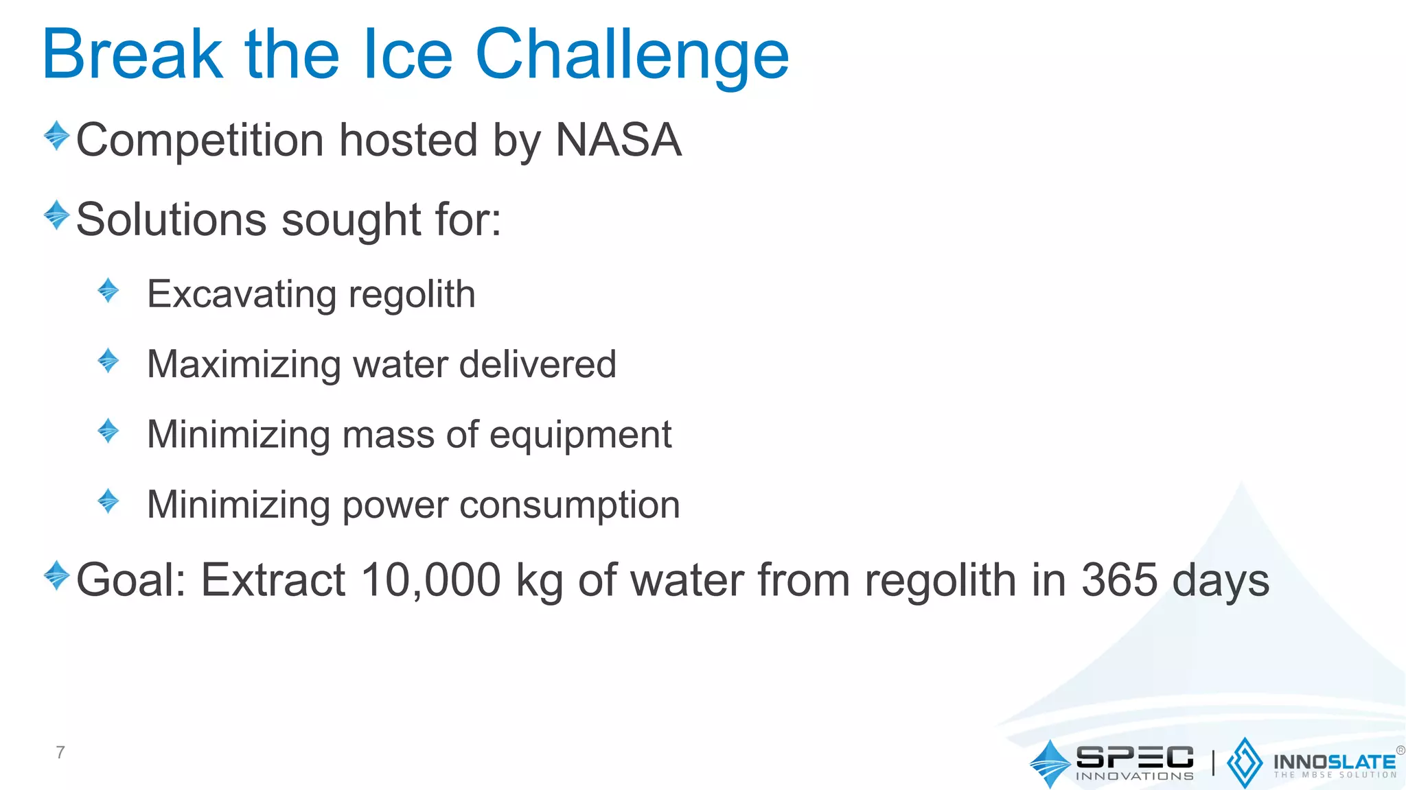 Competition hosted by NASA
Solutions sought for:
Excavating regolith
Maximizing water delivered
Minimizing mass of equipment
Minimizing power consumption
Goal: Extract 10,000 kg of water from regolith in 365 days
7
Break the Ice Challenge
 