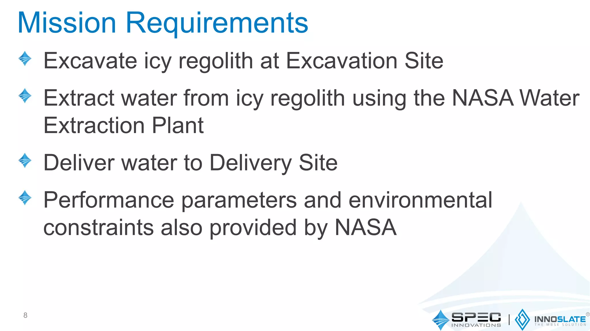 Excavate icy regolith at Excavation Site
Extract water from icy regolith using the NASA Water
Extraction Plant
Deliver water to Delivery Site
Performance parameters and environmental
constraints also provided by NASA
8
Mission Requirements
 