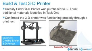 Creality Ender 3-D Printer was purchased to 3-D print
additional materials identified in Task One
Confirmed the 3-D printer was functioning properly through a
print test
31
Build & Test 3-D Printer
Successful Print Test
Equipment:
Creality Ender
3-D Printer
 