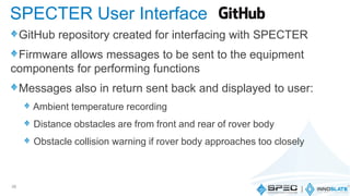 GitHub repository created for interfacing with SPECTER
Firmware allows messages to be sent to the equipment
components for performing functions
Messages also in return sent back and displayed to user:
Ambient temperature recording
Distance obstacles are from front and rear of rover body
Obstacle collision warning if rover body approaches too closely
36
SPECTER User Interface
 