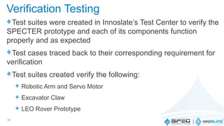 Test suites were created in Innoslate’s Test Center to verify the
SPECTER prototype and each of its components function
properly and as expected
Test cases traced back to their corresponding requirement for
verification
Test suites created verify the following:
Robotic Arm and Servo Motor
Excavator Claw
LEO Rover Prototype
49
Verification Testing
 