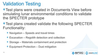 Test plans were created in Documents View before
simulating lunar environmental conditions to validate
the SPECTER prototype
Test plans created validate the following SPECTER
Functionality:
Navigation – Speeds and travel times
Excavation – Regolith detection and collection
Storage – Materials containment and protection
Equipment Protection – Dust mitigation
56
Validation Testing
 