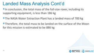 In conclusion, the total mass of the full-size rover, including its
supporting equipment, is less than 186 kg
The NASA Water Extraction Plant has a landed mass of 700 kg
Therefore, the total mass to be landed on the surface of the Moon
for this mission is estimated to be 886 kg
60
Landed Mass Analysis Cont’d
 