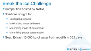Competition hosted by NASA
Solutions sought for:
Excavating regolith
Maximizing water delivered
Minimizing mass of equipment
Minimizing power consumption
Goal: Extract 10,000 kg of water from regolith in 365 days
7
Break the Ice Challenge
 