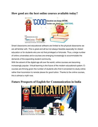 How good are the best online courses available today?
Smart classrooms and educational software are limited to the physical classrooms we
are all familiar with. This is great and all but not always feasible especially for distant
education or for students who are not that privileged or fortunate. Thus, a large number
of online universities and e-courses are emerging increasingly to accommodate the
demands of the expanding student community.
With the advent of the digital age all over the world, online courses are becoming
increasingly popular. Virtual learning is the future of the modern educational system. E-
courses are thriving given the number of students who find it convenient to study online
rather than locomotion to remote places for good tuition. Thanks to the online courses,
this is almost a myth now.
Future Prospects of English for Communication in India
 